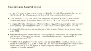 Customs and Central Excise
 In case of provisional assessment interest needs to be calculated from original due date and
not from the 1st day of subsequent month in which final assessment completed
 Claim for rebate of duty paid on all excisable goods will now be required to be submitted
before the expiry of the time prescribed under Section 11B of the Central Excise Act
 In respect of ‘media with recorded information technology software’, exemption from payment
of Excise Duty is provided to the extent of taxable value on which Service Tax is leviable
 Abolished 13 different cess and introduction of Infrastructure Cess on Motor Vehicle falling
under 8703
 Appointment of public warehouses and licensing of private warehouses are being substituted
to provide for licensing by the Principal Commissioner of Customs/ Commissioner of
Customs instead of AC/DC
 Period for which goods may remain warehoused is proposed to be substituted to extend the
period of warehousing to EOU, EHTP and STPs. The provisions relating to period of 5 years in
respect of capital goods and 3 years in respect of goods other than capital goods is
proposed to be done away with.
 