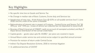 Key Highlights
 No specific time line on Goods and Service Tax
 No Change in median rate of Basic Customs, Excise duty and Services tax
 Introduction of new cess - Krishi Kalyan Cess @ 0.5% on all taxable services (w.e.f 1 June
2016) and the credit of the same is available
 Rationalization of interest rate in respect of Customs, Central Excise and Service Tax* @
15% p.a. and *24% p.a. incase of service tax collected but not deposited to Government
 Revamp of Rule 6 (reversal of CENVAT credit on account of exempted activities) and Rule 7
(Input Service Distributor) of the Cenvat Credit Rules
 Capital goods – goods value upto Rs 10,000/- per piece are covered in inputs
 Annual Return under service tax and central excise subject to specified annual turnover
 Provision for revision of return under Central Excise
 Indirect Tax Dispute Resolution Scheme, 2016 to minimize litigation
 11 additional benches of CESTAT
 