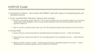 CENVAT Credit
 Amendment in Rule 6 – which deals with CENVAT credit with respect to exempted goods and
exempted services
 As per amended Rule, following 2 options were provided
 Pay 6% of exempted goods cleared or 7% incase exempted services provided subject to a maximum
of the total credit available in the account of the assessee at the end of the period to which the
payment relates or
 Pay an amount as determined under sub-rule (3A) (proportionately reversal based on the turnover)
 As Rule 6(3A)
 Inputs/Services used exclusively for exempted goods/exempted services – credit not allowed
 Inputs/Services used exclusively for non exempted goods/non exempted services – credit allowed
entirely
 Balance Credit (common credit) – shall be proportionately distributed based on turnover. Credit
attributable to exempted goods/service needs to be reversed
 