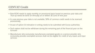 CENVAT Credit
 Rule 6(3A) needs to apply monthly on provisional basis based on previous year data and
True-up needs be done on Annually on or before 30 June of next year
 In case previous year data is not available, 50% of common credit needs to be reversed
provisionally
 Incase of option (ii) intimation in writing needs to be submitted with Excise authorities
 Such option shall not be withdrawn during the remaining part of the financial year on the
turnover
 Manufacturer who exclusively manufactures exempted goods or a service provider who
exclusively provides exempted services shall not be eligible for credit of any inputs and input
services
 