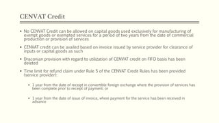 CENVAT Credit
 No CENVAT Credit can be allowed on capital goods used exclusively for manufacturing of
exempt goods or exempted services for a period of two years from the date of commercial
production or provision of services
 CENVAT credit can be availed based on invoice issued by service provider for clearance of
inputs or capital goods as such
 Draconian provision with regard to utilization of CENVAT credit on FIFO basis has been
deleted
 Time limit for refund claim under Rule 5 of the CENVAT Credit Rules has been provided
(service provider):
 1 year from the date of receipt in convertible foreign exchange where the provision of services has
been complete prior to receipt of payment; or
 1 year from the date of issue of invoice, where payment for the service has been received in
advance
 