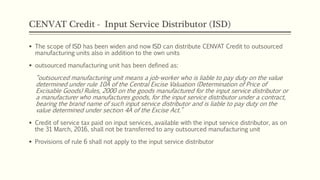 CENVAT Credit - Input Service Distributor (ISD)
 The scope of ISD has been widen and now ISD can distribute CENVAT Credit to outsourced
manufacturing units also in addition to the own units
 outsourced manufacturing unit has been defined as:
“outsourced manufacturing unit means a job-worker who is liable to pay duty on the value
determined under rule 10A of the Central Excise Valuation (Determination of Price of
Excisable Goods) Rules, 2000 on the goods manufactured for the input service distributor or
a manufacturer who manufactures goods, for the input service distributor under a contract,
bearing the brand name of such input service distributor and is liable to pay duty on the
value determined under section 4A of the Excise Act.”
 Credit of service tax paid on input services, available with the input service distributor, as on
the 31 March, 2016, shall not be transferred to any outsourced manufacturing unit
 Provisions of rule 6 shall not apply to the input service distributor
 