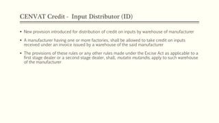 CENVAT Credit - Input Distributor (ID)
 New provision introduced for distribution of credit on inputs by warehouse of manufacturer
 A manufacturer having one or more factories, shall be allowed to take credit on inputs
received under an invoice issued by a warehouse of the said manufacturer
 The provisions of these rules or any other rules made under the Excise Act as applicable to a
first stage dealer or a second stage dealer, shall, mutatis mutandis, apply to such warehouse
of the manufacturer
 