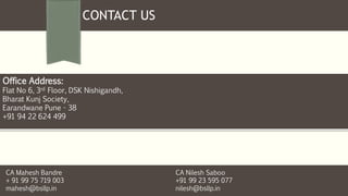 CONTACT US
Office Address:
Flat No 6, 3rd Floor, DSK Nishigandh,
Bharat Kunj Society,
Earandwane Pune - 38
+91 94 22 624 499
CA Mahesh Bandre
+ 91 99 75 719 003
mahesh@bsllp.in
CA Nilesh Saboo
+91 99 23 595 077
nilesh@bsllp.in
 