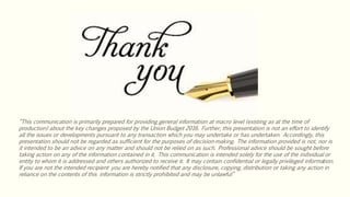 “This communication is primarily prepared for providing general information at macro level (existing as at the time of
production) about the key changes proposed by the Union Budget 2016. Further, this presentation is not an effort to identify
all the issues or developments pursuant to any transaction which you may undertake or has undertaken. Accordingly, this
presentation should not be regarded as sufficient for the purposes of decision-making. The information provided is not, nor is
it intended to be an advice on any matter and should not be relied on as such. Professional advice should be sought before
taking action on any of the information contained in it. This communication is intended solely for the use of the individual or
entity to whom it is addressed and others authorized to receive it. It may contain confidential or legally privileged information.
If you are not the intended recipient you are hereby notified that any disclosure, copying, distribution or taking any action in
reliance on the contents of this information is strictly prohibited and may be unlawful”
 