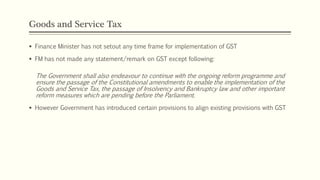 Goods and Service Tax
 Finance Minister has not setout any time frame for implementation of GST
 FM has not made any statement/remark on GST except following:
The Government shall also endeavour to continue with the ongoing reform programme and
ensure the passage of the Constitutional amendments to enable the implementation of the
Goods and Service Tax, the passage of Insolvency and Bankruptcy law and other important
reform measures which are pending before the Parliament.
 However Government has introduced certain provisions to align existing provisions with GST
 