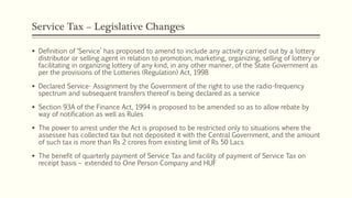 Service Tax – Legislative Changes
 Definition of ‘Service’ has proposed to amend to include any activity carried out by a lottery
distributor or selling agent in relation to promotion, marketing, organizing, selling of lottery or
facilitating in organizing lottery of any kind, in any other manner, of the State Government as
per the provisions of the Lotteries (Regulation) Act, 1998
 Declared Service- Assignment by the Government of the right to use the radio-frequency
spectrum and subsequent transfers thereof is being declared as a service
 Section 93A of the Finance Act, 1994 is proposed to be amended so as to allow rebate by
way of notification as well as Rules
 The power to arrest under the Act is proposed to be restricted only to situations where the
assessee has collected tax but not deposited it with the Central Government, and the amount
of such tax is more than Rs 2 crores from existing limit of Rs 50 Lacs
 The benefit of quarterly payment of Service Tax and facility of payment of Service Tax on
receipt basis – extended to One Person Company and HUF
 