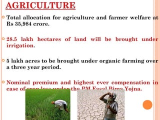  Total allocation for agriculture and farmer welfare at
Rs 35,984 crore.
 28.5 lakh hectares of land will be brought under
irrigation.
 5 lakh acres to be brought under organic farming over
a three year period.
 Nominal premium and highest ever compensation in
case of crop loss under the PM Fasal Bima Yojna.
 