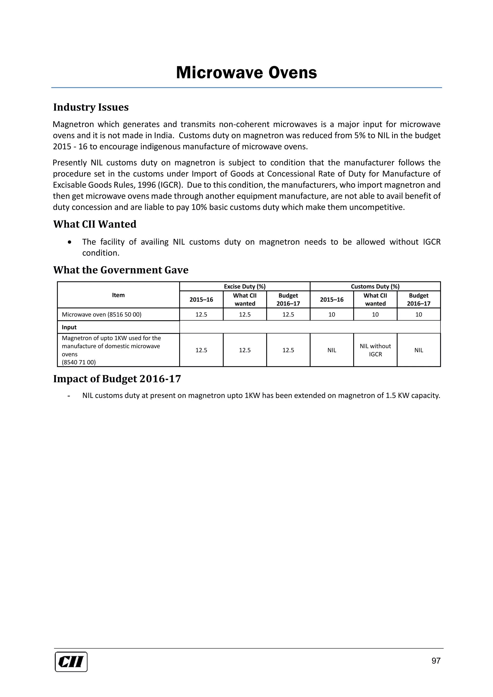 97
Microwave Ovens
Industry Issues
Magnetron which generates and transmits non-coherent microwaves is a major input for microwave
ovens and it is not made in India. Customs duty on magnetron was reduced from 5% to NIL in the budget
2015 - 16 to encourage indigenous manufacture of microwave ovens.
Presently NIL customs duty on magnetron is subject to condition that the manufacturer follows the
procedure set in the customs under Import of Goods at Concessional Rate of Duty for Manufacture of
Excisable Goods Rules, 1996 (IGCR). Due to this condition, the manufacturers, who import magnetron and
then get microwave ovens made through another equipment manufacture, are not able to avail benefit of
duty concession and are liable to pay 10% basic customs duty which make them uncompetitive.
What CII Wanted
 The facility of availing NIL customs duty on magnetron needs to be allowed without IGCR
condition.
What the Government Gave
Item
Excise Duty (%) Customs Duty (%)
2015–16
What CII
wanted
Budget
2016–17
2015–16
What CII
wanted
Budget
2016–17
Microwave oven (8516 50 00) 12.5 12.5 12.5 10 10 10
Input
Magnetron of upto 1KW used for the
manufacture of domestic microwave
ovens
(8540 71 00)
12.5 12.5 12.5 NIL
NIL without
IGCR
NIL
Impact of Budget 2016-17
- NIL customs duty at present on magnetron upto 1KW has been extended on magnetron of 1.5 KW capacity.
 