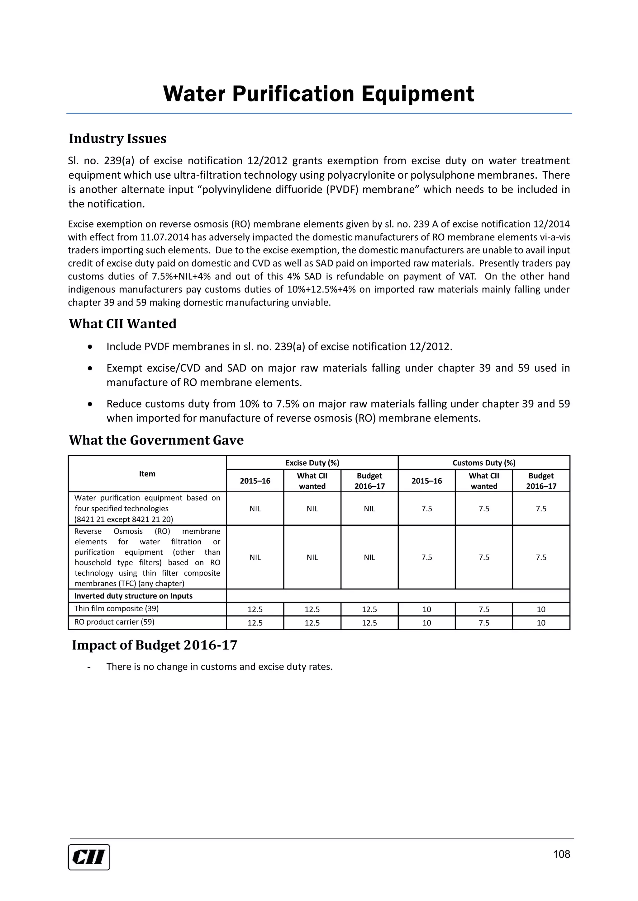 108
Water Purification Equipment
Industry Issues
Sl. no. 239(a) of excise notification 12/2012 grants exemption from excise duty on water treatment
equipment which use ultra-filtration technology using polyacrylonite or polysulphone membranes. There
is another alternate input “polyvinylidene diffuoride (PVDF) membrane” which needs to be included in
the notification.
Excise exemption on reverse osmosis (RO) membrane elements given by sl. no. 239 A of excise notification 12/2014
with effect from 11.07.2014 has adversely impacted the domestic manufacturers of RO membrane elements vi-a-vis
traders importing such elements. Due to the excise exemption, the domestic manufacturers are unable to avail input
credit of excise duty paid on domestic and CVD as well as SAD paid on imported raw materials. Presently traders pay
customs duties of 7.5%+NIL+4% and out of this 4% SAD is refundable on payment of VAT. On the other hand
indigenous manufacturers pay customs duties of 10%+12.5%+4% on imported raw materials mainly falling under
chapter 39 and 59 making domestic manufacturing unviable.
What CII Wanted
 Include PVDF membranes in sl. no. 239(a) of excise notification 12/2012.
 Exempt excise/CVD and SAD on major raw materials falling under chapter 39 and 59 used in
manufacture of RO membrane elements.
 Reduce customs duty from 10% to 7.5% on major raw materials falling under chapter 39 and 59
when imported for manufacture of reverse osmosis (RO) membrane elements.
What the Government Gave
Item
Excise Duty (%) Customs Duty (%)
2015–16
What CII
wanted
Budget
2016–17
2015–16
What CII
wanted
Budget
2016–17
Water purification equipment based on
four specified technologies
(8421 21 except 8421 21 20)
NIL NIL NIL 7.5 7.5 7.5
Reverse Osmosis (RO) membrane
elements for water filtration or
purification equipment (other than
household type filters) based on RO
technology using thin filter composite
membranes (TFC) (any chapter)
NIL NIL NIL 7.5 7.5 7.5
Inverted duty structure on Inputs
Thin film composite (39) 12.5 12.5 12.5 10 7.5 10
RO product carrier (59) 12.5 12.5 12.5 10 7.5 10
Impact of Budget 2016-17
- There is no change in customs and excise duty rates.
 