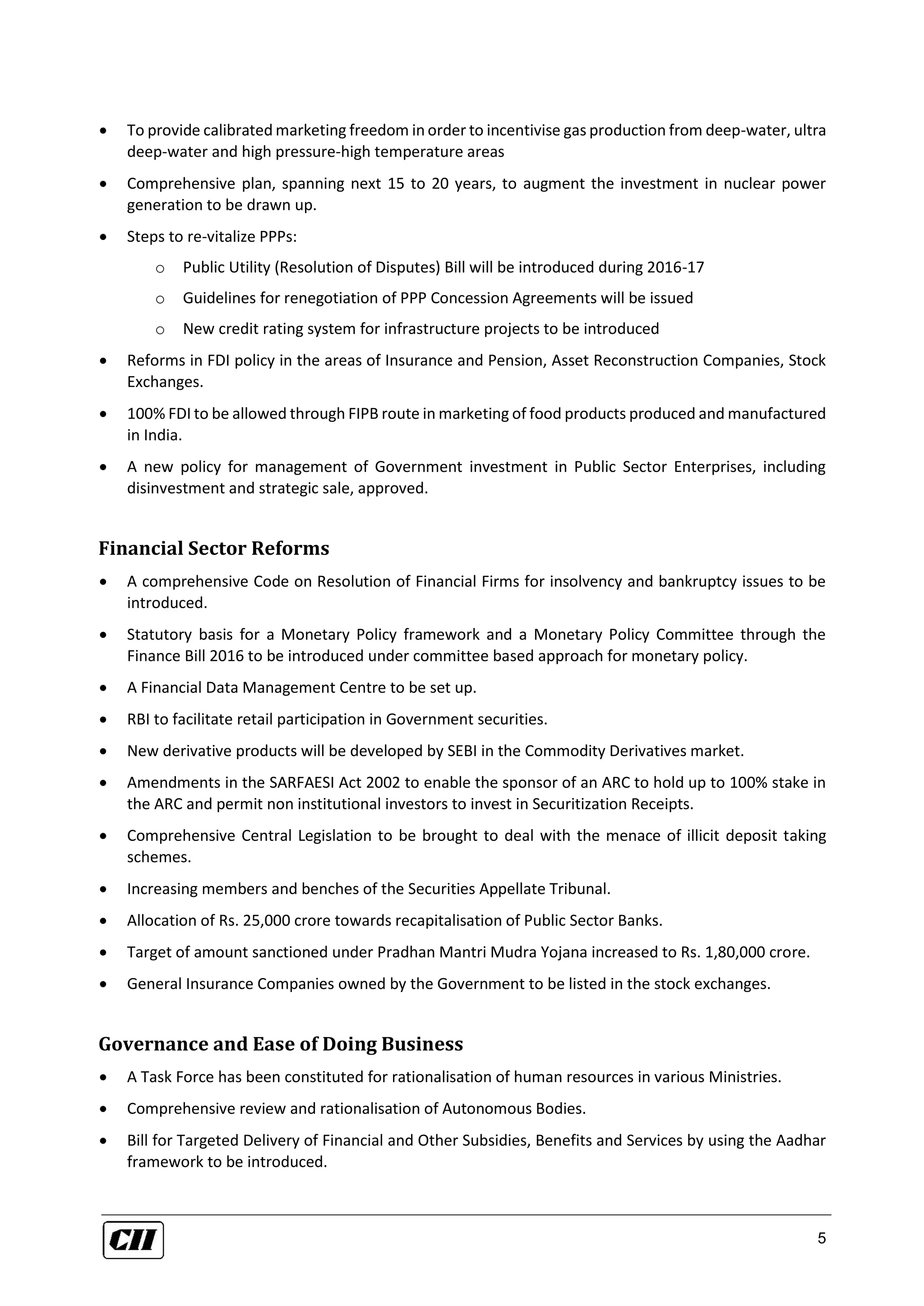 5
 To provide calibrated marketing freedom in order to incentivise gas production from deep-water, ultra
deep-water and high pressure-high temperature areas
 Comprehensive plan, spanning next 15 to 20 years, to augment the investment in nuclear power
generation to be drawn up.
 Steps to re-vitalize PPPs:
o Public Utility (Resolution of Disputes) Bill will be introduced during 2016-17
o Guidelines for renegotiation of PPP Concession Agreements will be issued
o New credit rating system for infrastructure projects to be introduced
 Reforms in FDI policy in the areas of Insurance and Pension, Asset Reconstruction Companies, Stock
Exchanges.
 100% FDI to be allowed through FIPB route in marketing of food products produced and manufactured
in India.
 A new policy for management of Government investment in Public Sector Enterprises, including
disinvestment and strategic sale, approved.
Financial Sector Reforms
 A comprehensive Code on Resolution of Financial Firms for insolvency and bankruptcy issues to be
introduced.
 Statutory basis for a Monetary Policy framework and a Monetary Policy Committee through the
Finance Bill 2016 to be introduced under committee based approach for monetary policy.
 A Financial Data Management Centre to be set up.
 RBI to facilitate retail participation in Government securities.
 New derivative products will be developed by SEBI in the Commodity Derivatives market.
 Amendments in the SARFAESI Act 2002 to enable the sponsor of an ARC to hold up to 100% stake in
the ARC and permit non institutional investors to invest in Securitization Receipts.
 Comprehensive Central Legislation to be brought to deal with the menace of illicit deposit taking
schemes.
 Increasing members and benches of the Securities Appellate Tribunal.
 Allocation of Rs. 25,000 crore towards recapitalisation of Public Sector Banks.
 Target of amount sanctioned under Pradhan Mantri Mudra Yojana increased to Rs. 1,80,000 crore.
 General Insurance Companies owned by the Government to be listed in the stock exchanges.
Governance and Ease of Doing Business
 A Task Force has been constituted for rationalisation of human resources in various Ministries.
 Comprehensive review and rationalisation of Autonomous Bodies.
 Bill for Targeted Delivery of Financial and Other Subsidies, Benefits and Services by using the Aadhar
framework to be introduced.
 