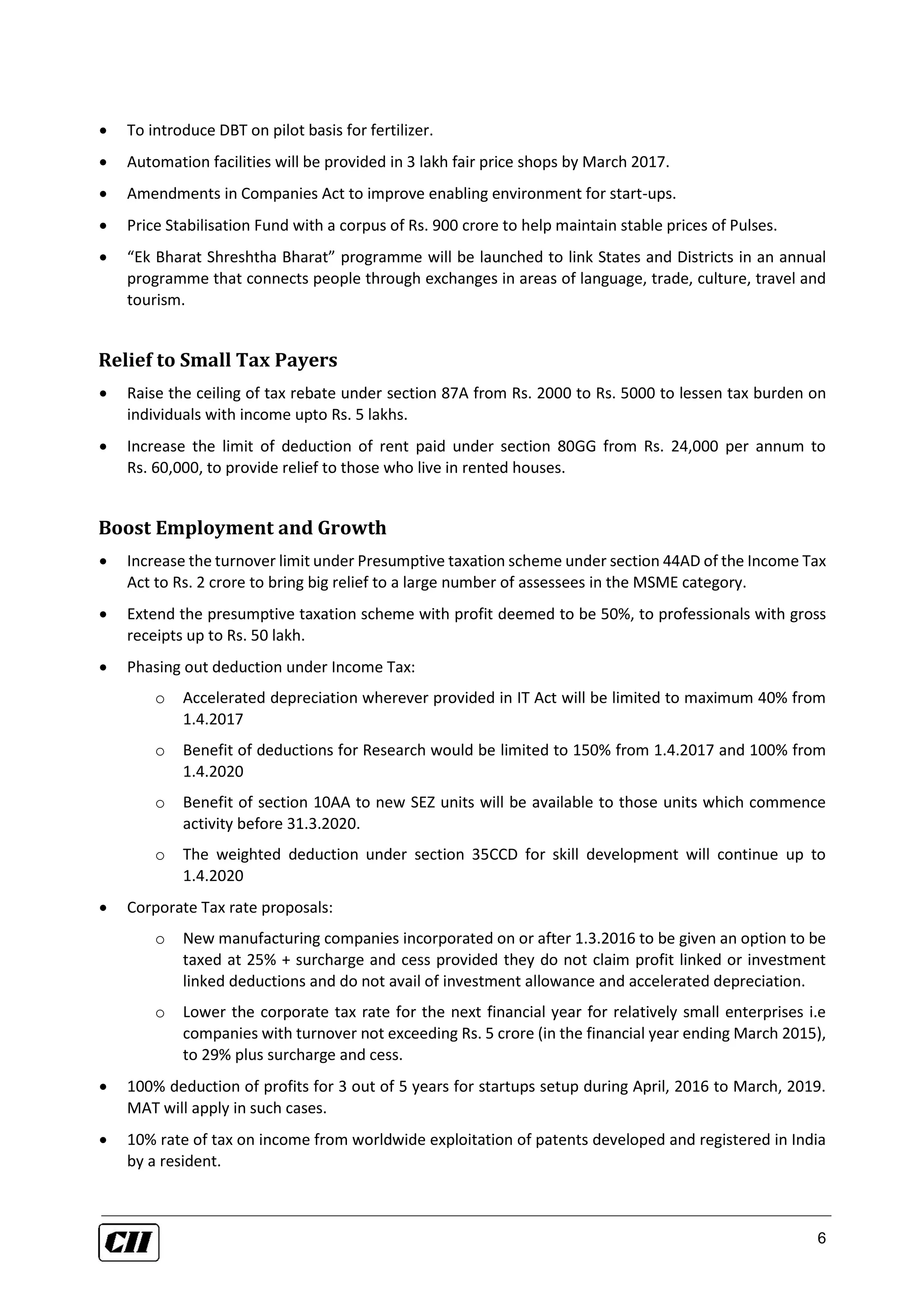 6
 To introduce DBT on pilot basis for fertilizer.
 Automation facilities will be provided in 3 lakh fair price shops by March 2017.
 Amendments in Companies Act to improve enabling environment for start-ups.
 Price Stabilisation Fund with a corpus of Rs. 900 crore to help maintain stable prices of Pulses.
 “Ek Bharat Shreshtha Bharat” programme will be launched to link States and Districts in an annual
programme that connects people through exchanges in areas of language, trade, culture, travel and
tourism.
Relief to Small Tax Payers
 Raise the ceiling of tax rebate under section 87A from Rs. 2000 to Rs. 5000 to lessen tax burden on
individuals with income upto Rs. 5 lakhs.
 Increase the limit of deduction of rent paid under section 80GG from Rs. 24,000 per annum to
Rs. 60,000, to provide relief to those who live in rented houses.
Boost Employment and Growth
 Increase the turnover limit under Presumptive taxation scheme under section 44AD of the Income Tax
Act to Rs. 2 crore to bring big relief to a large number of assessees in the MSME category.
 Extend the presumptive taxation scheme with profit deemed to be 50%, to professionals with gross
receipts up to Rs. 50 lakh.
 Phasing out deduction under Income Tax:
o Accelerated depreciation wherever provided in IT Act will be limited to maximum 40% from
1.4.2017
o Benefit of deductions for Research would be limited to 150% from 1.4.2017 and 100% from
1.4.2020
o Benefit of section 10AA to new SEZ units will be available to those units which commence
activity before 31.3.2020.
o The weighted deduction under section 35CCD for skill development will continue up to
1.4.2020
 Corporate Tax rate proposals:
o New manufacturing companies incorporated on or after 1.3.2016 to be given an option to be
taxed at 25% + surcharge and cess provided they do not claim profit linked or investment
linked deductions and do not avail of investment allowance and accelerated depreciation.
o Lower the corporate tax rate for the next financial year for relatively small enterprises i.e
companies with turnover not exceeding Rs. 5 crore (in the financial year ending March 2015),
to 29% plus surcharge and cess.
 100% deduction of profits for 3 out of 5 years for startups setup during April, 2016 to March, 2019.
MAT will apply in such cases.
 10% rate of tax on income from worldwide exploitation of patents developed and registered in India
by a resident.
 