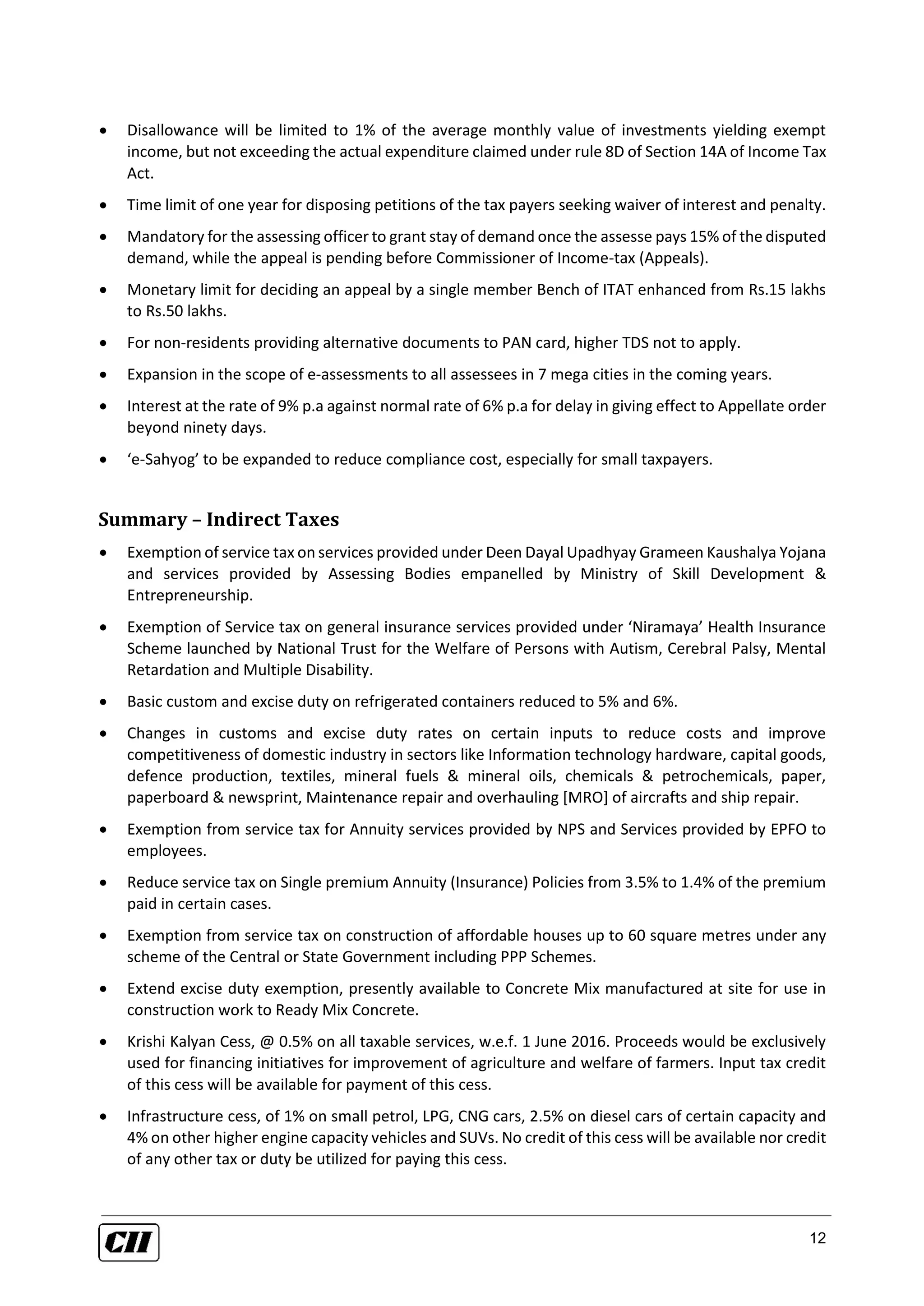 12
 Disallowance will be limited to 1% of the average monthly value of investments yielding exempt
income, but not exceeding the actual expenditure claimed under rule 8D of Section 14A of Income Tax
Act.
 Time limit of one year for disposing petitions of the tax payers seeking waiver of interest and penalty.
 Mandatory for the assessing officer to grant stay of demand once the assesse pays 15% of the disputed
demand, while the appeal is pending before Commissioner of Income-tax (Appeals).
 Monetary limit for deciding an appeal by a single member Bench of ITAT enhanced from Rs.15 lakhs
to Rs.50 lakhs.
 For non-residents providing alternative documents to PAN card, higher TDS not to apply.
 Expansion in the scope of e-assessments to all assessees in 7 mega cities in the coming years.
 Interest at the rate of 9% p.a against normal rate of 6% p.a for delay in giving effect to Appellate order
beyond ninety days.
 ‘e-Sahyog’ to be expanded to reduce compliance cost, especially for small taxpayers.
Summary – Indirect Taxes
 Exemption of service tax on services provided under Deen Dayal Upadhyay Grameen Kaushalya Yojana
and services provided by Assessing Bodies empanelled by Ministry of Skill Development &
Entrepreneurship.
 Exemption of Service tax on general insurance services provided under ‘Niramaya’ Health Insurance
Scheme launched by National Trust for the Welfare of Persons with Autism, Cerebral Palsy, Mental
Retardation and Multiple Disability.
 Basic custom and excise duty on refrigerated containers reduced to 5% and 6%.
 Changes in customs and excise duty rates on certain inputs to reduce costs and improve
competitiveness of domestic industry in sectors like Information technology hardware, capital goods,
defence production, textiles, mineral fuels & mineral oils, chemicals & petrochemicals, paper,
paperboard & newsprint, Maintenance repair and overhauling [MRO] of aircrafts and ship repair.
 Exemption from service tax for Annuity services provided by NPS and Services provided by EPFO to
employees.
 Reduce service tax on Single premium Annuity (Insurance) Policies from 3.5% to 1.4% of the premium
paid in certain cases.
 Exemption from service tax on construction of affordable houses up to 60 square metres under any
scheme of the Central or State Government including PPP Schemes.
 Extend excise duty exemption, presently available to Concrete Mix manufactured at site for use in
construction work to Ready Mix Concrete.
 Krishi Kalyan Cess, @ 0.5% on all taxable services, w.e.f. 1 June 2016. Proceeds would be exclusively
used for financing initiatives for improvement of agriculture and welfare of farmers. Input tax credit
of this cess will be available for payment of this cess.
 Infrastructure cess, of 1% on small petrol, LPG, CNG cars, 2.5% on diesel cars of certain capacity and
4% on other higher engine capacity vehicles and SUVs. No credit of this cess will be available nor credit
of any other tax or duty be utilized for paying this cess.
 
