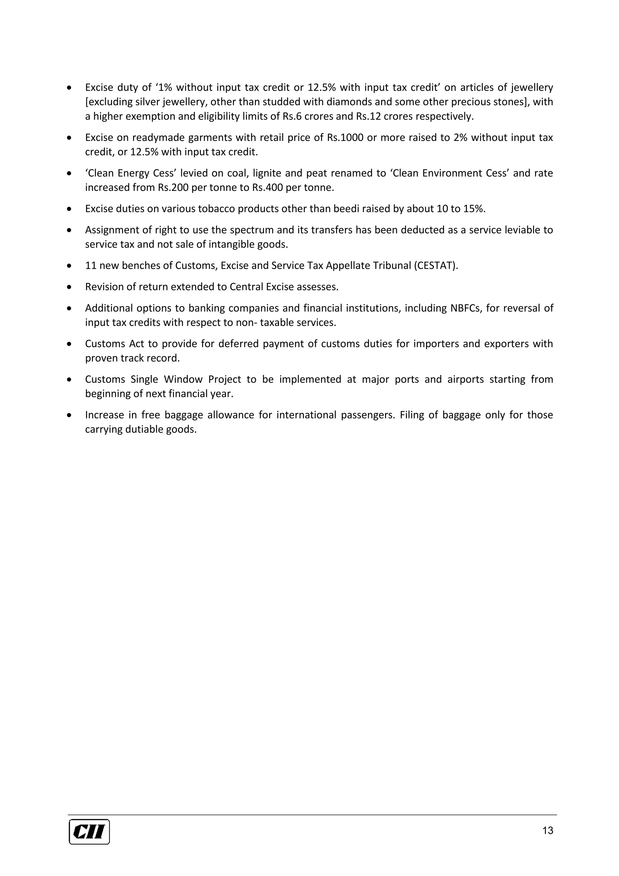 13
 Excise duty of ‘1% without input tax credit or 12.5% with input tax credit’ on articles of jewellery
[excluding silver jewellery, other than studded with diamonds and some other precious stones], with
a higher exemption and eligibility limits of Rs.6 crores and Rs.12 crores respectively.
 Excise on readymade garments with retail price of Rs.1000 or more raised to 2% without input tax
credit, or 12.5% with input tax credit.
 ‘Clean Energy Cess’ levied on coal, lignite and peat renamed to ‘Clean Environment Cess’ and rate
increased from Rs.200 per tonne to Rs.400 per tonne.
 Excise duties on various tobacco products other than beedi raised by about 10 to 15%.
 Assignment of right to use the spectrum and its transfers has been deducted as a service leviable to
service tax and not sale of intangible goods.
 11 new benches of Customs, Excise and Service Tax Appellate Tribunal (CESTAT).
 Revision of return extended to Central Excise assesses.
 Additional options to banking companies and financial institutions, including NBFCs, for reversal of
input tax credits with respect to non- taxable services.
 Customs Act to provide for deferred payment of customs duties for importers and exporters with
proven track record.
 Customs Single Window Project to be implemented at major ports and airports starting from
beginning of next financial year.
 Increase in free baggage allowance for international passengers. Filing of baggage only for those
carrying dutiable goods.
 
