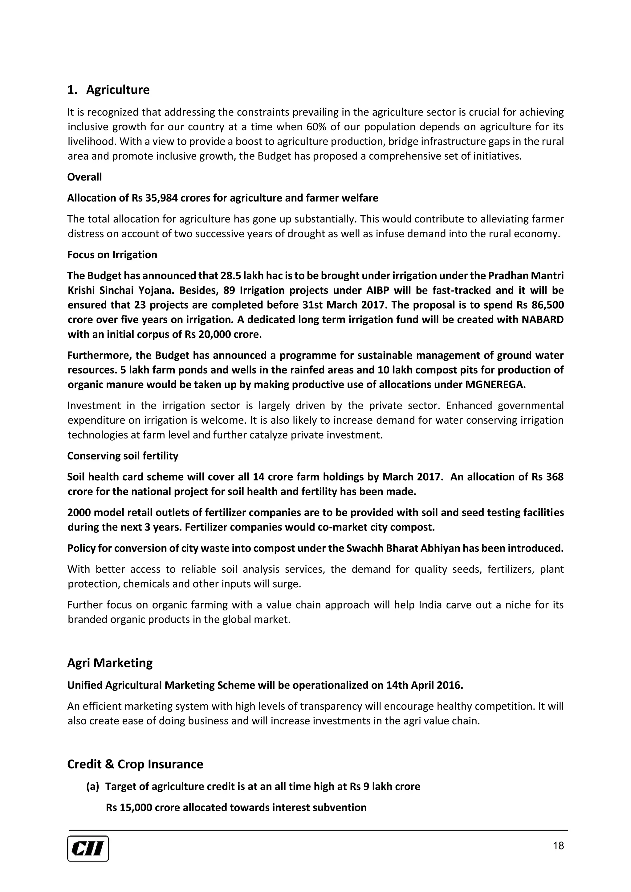 18
1. Agriculture
It is recognized that addressing the constraints prevailing in the agriculture sector is crucial for achieving
inclusive growth for our country at a time when 60% of our population depends on agriculture for its
livelihood. With a view to provide a boost to agriculture production, bridge infrastructure gaps in the rural
area and promote inclusive growth, the Budget has proposed a comprehensive set of initiatives.
Overall
Allocation of Rs 35,984 crores for agriculture and farmer welfare
The total allocation for agriculture has gone up substantially. This would contribute to alleviating farmer
distress on account of two successive years of drought as well as infuse demand into the rural economy.
Focus on Irrigation
The Budget has announced that 28.5 lakh hac is to be brought under irrigation under the Pradhan Mantri
Krishi Sinchai Yojana. Besides, 89 Irrigation projects under AIBP will be fast-tracked and it will be
ensured that 23 projects are completed before 31st March 2017. The proposal is to spend Rs 86,500
crore over five years on irrigation. A dedicated long term irrigation fund will be created with NABARD
with an initial corpus of Rs 20,000 crore.
Furthermore, the Budget has announced a programme for sustainable management of ground water
resources. 5 lakh farm ponds and wells in the rainfed areas and 10 lakh compost pits for production of
organic manure would be taken up by making productive use of allocations under MGNEREGA.
Investment in the irrigation sector is largely driven by the private sector. Enhanced governmental
expenditure on irrigation is welcome. It is also likely to increase demand for water conserving irrigation
technologies at farm level and further catalyze private investment.
Conserving soil fertility
Soil health card scheme will cover all 14 crore farm holdings by March 2017. An allocation of Rs 368
crore for the national project for soil health and fertility has been made.
2000 model retail outlets of fertilizer companies are to be provided with soil and seed testing facilities
during the next 3 years. Fertilizer companies would co-market city compost.
Policy for conversion of city waste into compost under the Swachh Bharat Abhiyan has been introduced.
With better access to reliable soil analysis services, the demand for quality seeds, fertilizers, plant
protection, chemicals and other inputs will surge.
Further focus on organic farming with a value chain approach will help India carve out a niche for its
branded organic products in the global market.
Agri Marketing
Unified Agricultural Marketing Scheme will be operationalized on 14th April 2016.
An efficient marketing system with high levels of transparency will encourage healthy competition. It will
also create ease of doing business and will increase investments in the agri value chain.
Credit & Crop Insurance
(a) Target of agriculture credit is at an all time high at Rs 9 lakh crore
Rs 15,000 crore allocated towards interest subvention
 