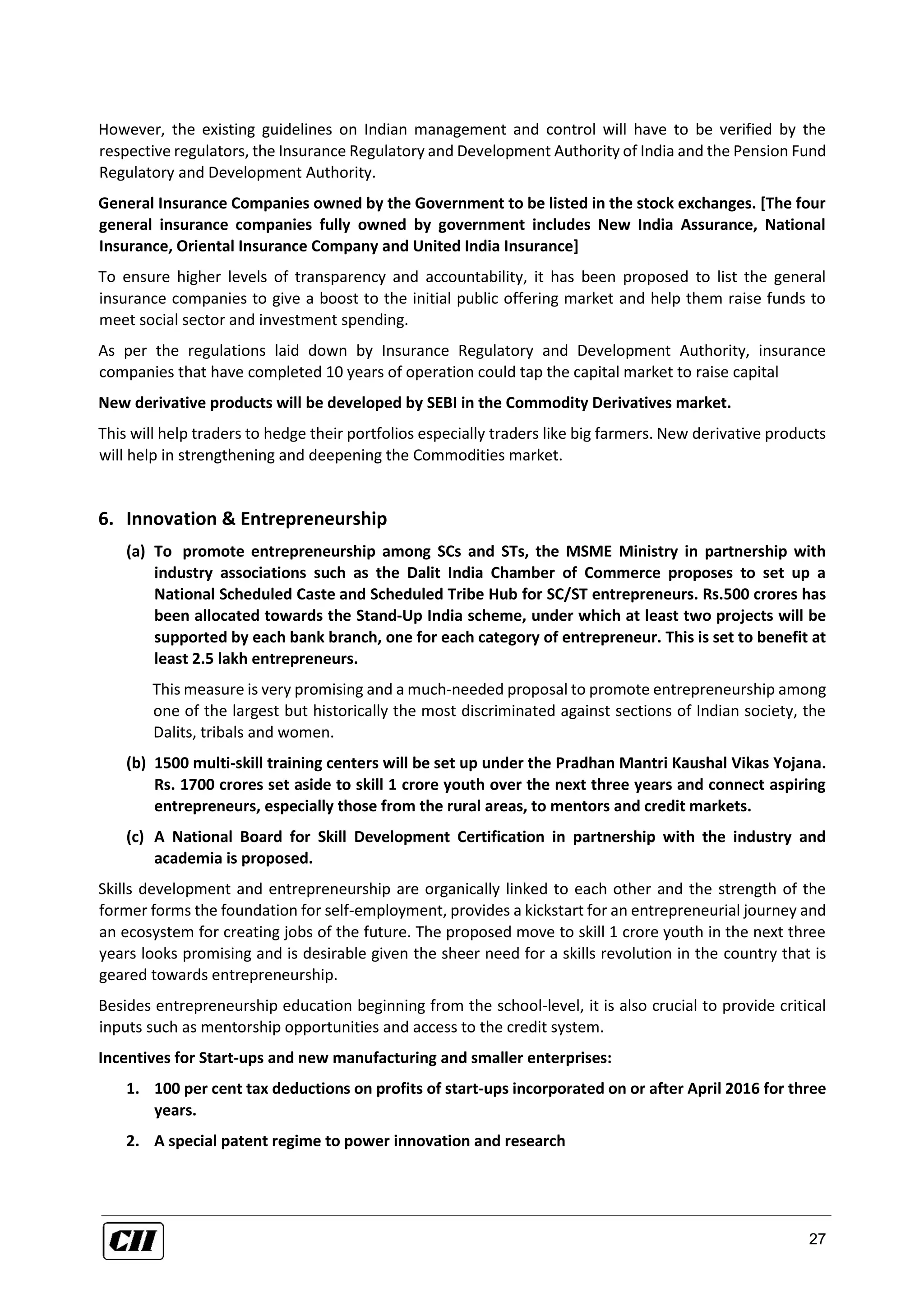 27
However, the existing guidelines on Indian management and control will have to be verified by the
respective regulators, the Insurance Regulatory and Development Authority of India and the Pension Fund
Regulatory and Development Authority.
General Insurance Companies owned by the Government to be listed in the stock exchanges. [The four
general insurance companies fully owned by government includes New India Assurance, National
Insurance, Oriental Insurance Company and United India Insurance]
To ensure higher levels of transparency and accountability, it has been proposed to list the general
insurance companies to give a boost to the initial public offering market and help them raise funds to
meet social sector and investment spending.
As per the regulations laid down by Insurance Regulatory and Development Authority, insurance
companies that have completed 10 years of operation could tap the capital market to raise capital
New derivative products will be developed by SEBI in the Commodity Derivatives market.
This will help traders to hedge their portfolios especially traders like big farmers. New derivative products
will help in strengthening and deepening the Commodities market.
6. Innovation & Entrepreneurship
(a) To promote entrepreneurship among SCs and STs, the MSME Ministry in partnership with
industry associations such as the Dalit India Chamber of Commerce proposes to set up a
National Scheduled Caste and Scheduled Tribe Hub for SC/ST entrepreneurs. Rs.500 crores has
been allocated towards the Stand-Up India scheme, under which at least two projects will be
supported by each bank branch, one for each category of entrepreneur. This is set to benefit at
least 2.5 lakh entrepreneurs.
This measure is very promising and a much-needed proposal to promote entrepreneurship among
one of the largest but historically the most discriminated against sections of Indian society, the
Dalits, tribals and women.
(b) 1500 multi-skill training centers will be set up under the Pradhan Mantri Kaushal Vikas Yojana.
Rs. 1700 crores set aside to skill 1 crore youth over the next three years and connect aspiring
entrepreneurs, especially those from the rural areas, to mentors and credit markets.
(c) A National Board for Skill Development Certification in partnership with the industry and
academia is proposed.
Skills development and entrepreneurship are organically linked to each other and the strength of the
former forms the foundation for self-employment, provides a kickstart for an entrepreneurial journey and
an ecosystem for creating jobs of the future. The proposed move to skill 1 crore youth in the next three
years looks promising and is desirable given the sheer need for a skills revolution in the country that is
geared towards entrepreneurship.
Besides entrepreneurship education beginning from the school-level, it is also crucial to provide critical
inputs such as mentorship opportunities and access to the credit system.
Incentives for Start-ups and new manufacturing and smaller enterprises:
1. 100 per cent tax deductions on profits of start-ups incorporated on or after April 2016 for three
years.
2. A special patent regime to power innovation and research
 
