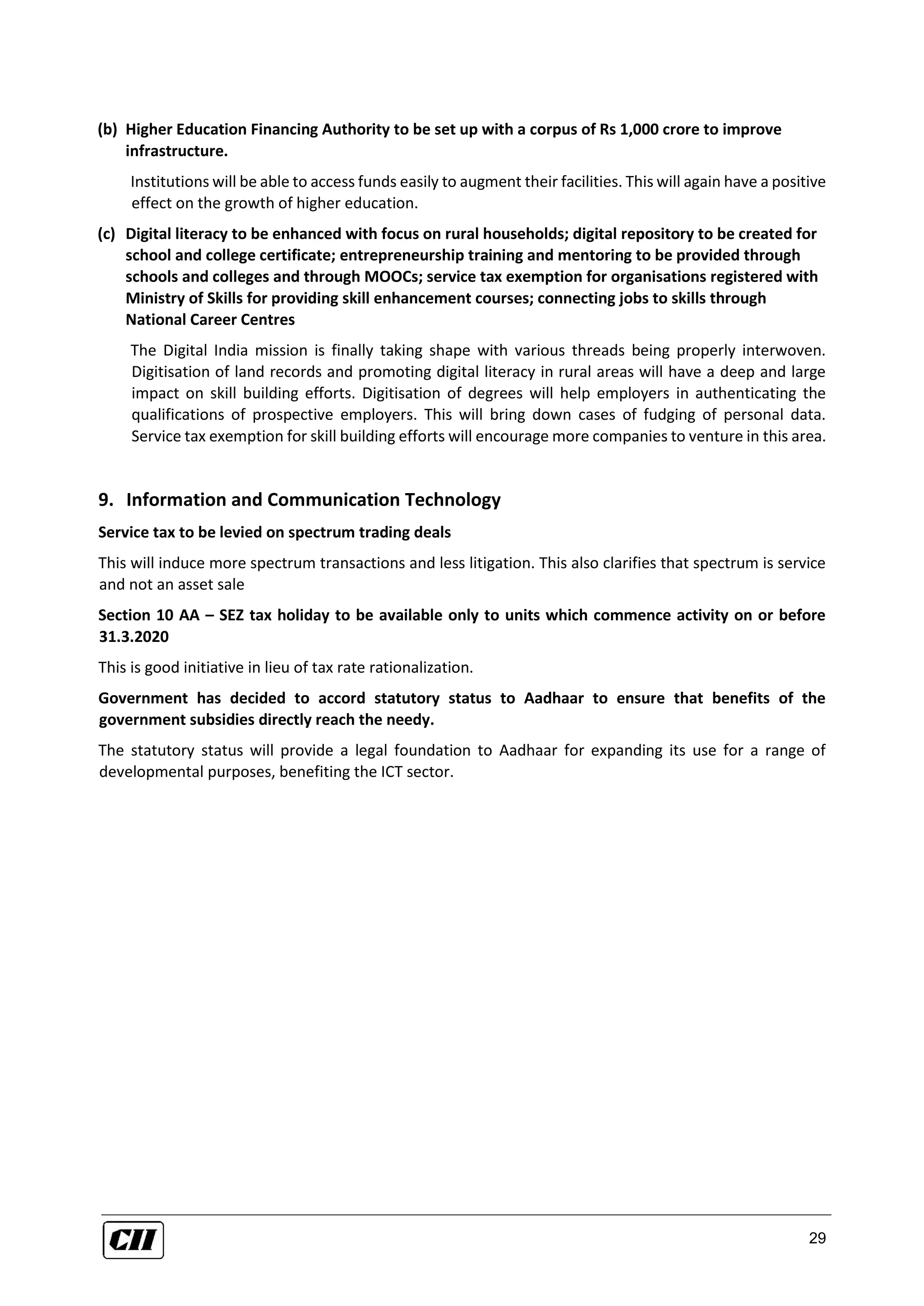 29
(b) Higher Education Financing Authority to be set up with a corpus of Rs 1,000 crore to improve
infrastructure.
Institutions will be able to access funds easily to augment their facilities. This will again have a positive
effect on the growth of higher education.
(c) Digital literacy to be enhanced with focus on rural households; digital repository to be created for
school and college certificate; entrepreneurship training and mentoring to be provided through
schools and colleges and through MOOCs; service tax exemption for organisations registered with
Ministry of Skills for providing skill enhancement courses; connecting jobs to skills through
National Career Centres
The Digital India mission is finally taking shape with various threads being properly interwoven.
Digitisation of land records and promoting digital literacy in rural areas will have a deep and large
impact on skill building efforts. Digitisation of degrees will help employers in authenticating the
qualifications of prospective employers. This will bring down cases of fudging of personal data.
Service tax exemption for skill building efforts will encourage more companies to venture in this area.
9. Information and Communication Technology
Service tax to be levied on spectrum trading deals
This will induce more spectrum transactions and less litigation. This also clarifies that spectrum is service
and not an asset sale
Section 10 AA – SEZ tax holiday to be available only to units which commence activity on or before
31.3.2020
This is good initiative in lieu of tax rate rationalization.
Government has decided to accord statutory status to Aadhaar to ensure that benefits of the
government subsidies directly reach the needy.
The statutory status will provide a legal foundation to Aadhaar for expanding its use for a range of
developmental purposes, benefiting the ICT sector.
 