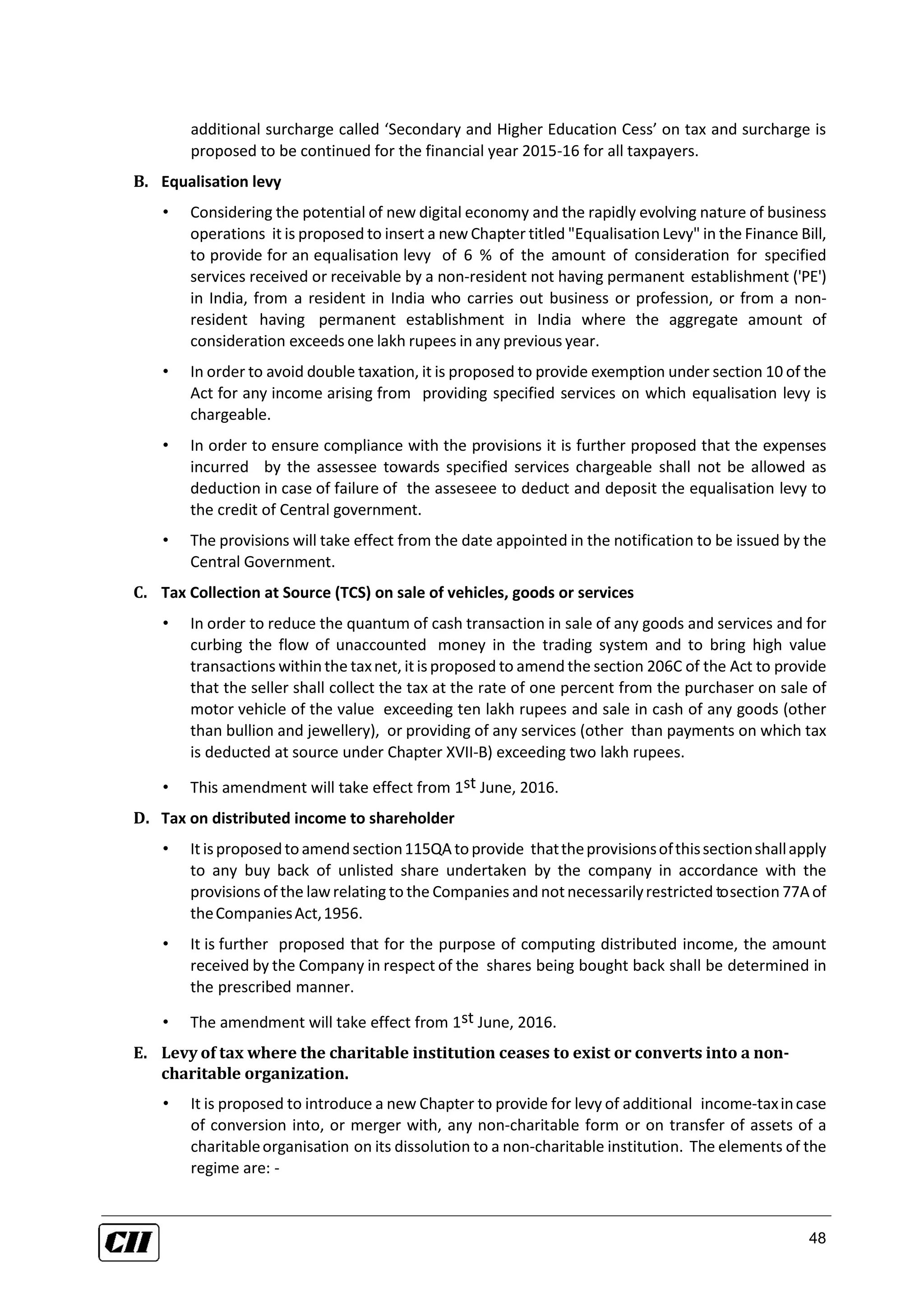 48
additional surcharge called ‘Secondary and Higher Education Cess’ on tax and surcharge is
proposed to be continued for the financial year 2015-16 for all taxpayers.
B. Equalisation levy
• Considering the potential of new digital economy and the rapidly evolving nature of business
operations it is proposed to insert a new Chapter titled "Equalisation Levy" in the Finance Bill,
to provide for an equalisation levy of 6 % of the amount of consideration for specified
services received or receivable by a non-resident not having permanent establishment ('PE')
in India, from a resident in India who carries out business or profession, or from a non-
resident having permanent establishment in India where the aggregate amount of
consideration exceeds one lakh rupees in any previous year.
• In order to avoid double taxation, it is proposed to provide exemption under section 10 of the
Act for any income arising from providing specified services on which equalisation levy is
chargeable.
• In order to ensure compliance with the provisions it is further proposed that the expenses
incurred by the assessee towards specified services chargeable shall not be allowed as
deduction in case of failure of the asseseee to deduct and deposit the equalisation levy to
the credit of Central government.
• The provisions will take effect from the date appointed in the notification to be issued by the
Central Government.
C. Tax Collection at Source (TCS) on sale of vehicles, goods or services
• In order to reduce the quantum of cash transaction in sale of any goods and services and for
curbing the flow of unaccounted money in the trading system and to bring high value
transactions withinthe taxnet, it is proposed to amend the section 206C of the Act to provide
that the seller shall collect the tax at the rate of one percent from the purchaser on sale of
motor vehicle of the value exceeding ten lakh rupees and sale in cash of any goods (other
than bullion and jewellery), or providing of any services (other than payments on which tax
is deducted at source under Chapter XVII-B) exceeding two lakh rupees.
• This amendment will take effect from 1st June, 2016.
D. Tax on distributed income to shareholder
• It isproposedtoamendsection115QA toprovide thattheprovisionsofthissectionshallapply
to any buy back of unlisted share undertaken by the company in accordance with the
provisions of the lawrelating to the Companies and notnecessarilyrestricted tosection 77A of
theCompaniesAct,1956.
• It is further proposed that for the purpose of computing distributed income, the amount
received by the Company in respect of the shares being bought back shall be determined in
the prescribed manner.
• The amendment will take effect from 1st June, 2016.
E. Levy of tax where the charitable institution ceases to exist or converts into a non-
charitable organization.
• It is proposed to introduce a new Chapter to provide for levy of additional income-taxincase
of conversion into, or merger with, any non-charitable form or on transfer of assets of a
charitableorganisation on its dissolution to a non-charitable institution. The elements of the
regime are: -
 