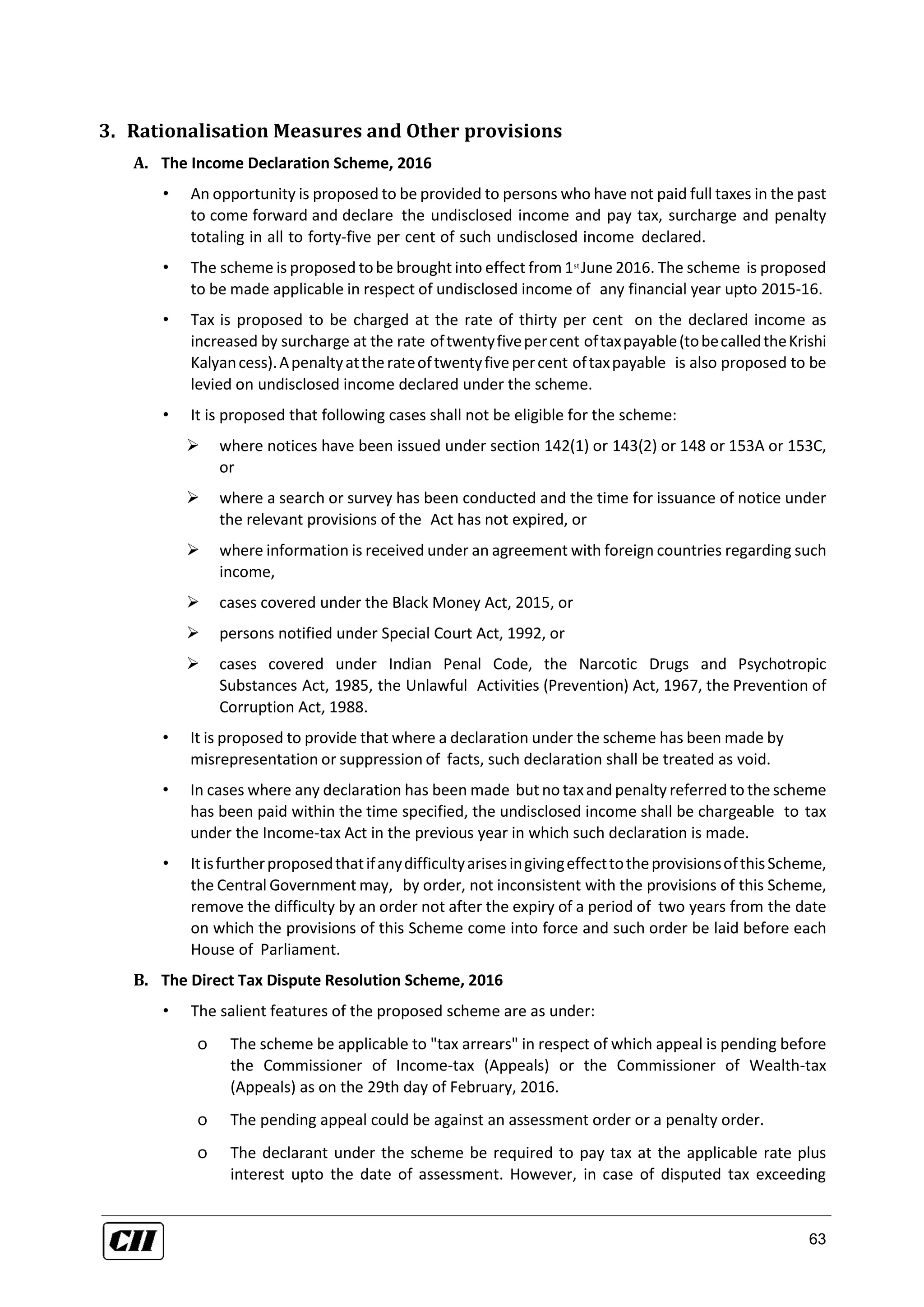 63
3. Rationalisation Measures and Other provisions
A. The Income Declaration Scheme, 2016
• An opportunity is proposed to be provided to persons who have not paid full taxes in the past
to come forward and declare the undisclosed income and pay tax, surcharge and penalty
totaling in all to forty-five per cent of such undisclosed income declared.
• The scheme is proposed tobe brought into effect from 1st
June 2016. The scheme is proposed
to be made applicable in respect of undisclosed income of any financial year upto 2015-16.
• Tax is proposed to be charged at the rate of thirty per cent on the declared income as
increased by surcharge at the rate oftwentyfivepercent oftaxpayable(tobecalledtheKrishi
Kalyancess).Apenaltyattherateoftwentyfivepercent oftaxpayable is also proposed to be
levied on undisclosed income declared under the scheme.
• It is proposed that following cases shall not be eligible for the scheme:
 where notices have been issued under section 142(1) or 143(2) or 148 or 153A or 153C,
or
 where a search or survey has been conducted and the time for issuance of notice under
the relevant provisions of the Act has not expired, or
 where information is received under an agreement with foreign countries regarding such
income,
 cases covered under the Black Money Act, 2015, or
 persons notified under Special Court Act, 1992, or
 cases covered under Indian Penal Code, the Narcotic Drugs and Psychotropic
Substances Act, 1985, the Unlawful Activities (Prevention) Act, 1967, the Prevention of
Corruption Act, 1988.
• It is proposed to provide that where a declaration under the scheme has been made by
misrepresentation or suppression of facts, such declaration shall be treated as void.
• In cases where any declaration has been made but no taxand penalty referred to the scheme
has been paid within the time specified, the undisclosed income shall be chargeable to tax
under the Income-tax Act in the previous year in which such declaration is made.
• ItisfurtherproposedthatifanydifficultyarisesingivingeffecttotheprovisionsofthisScheme,
the Central Government may, by order, not inconsistent with the provisions of this Scheme,
remove the difficulty by an order not after the expiry of a period of two years from the date
on which the provisions of this Scheme come into force and such order be laid before each
House of Parliament.
B. The Direct Tax Dispute Resolution Scheme, 2016
• The salient features of the proposed scheme are as under:
o The scheme be applicable to "tax arrears" in respect of which appeal is pending before
the Commissioner of Income-tax (Appeals) or the Commissioner of Wealth-tax
(Appeals) as on the 29th day of February, 2016.
o The pending appeal could be against an assessment order or a penalty order.
o The declarant under the scheme be required to pay tax at the applicable rate plus
interest upto the date of assessment. However, in case of disputed tax exceeding
 