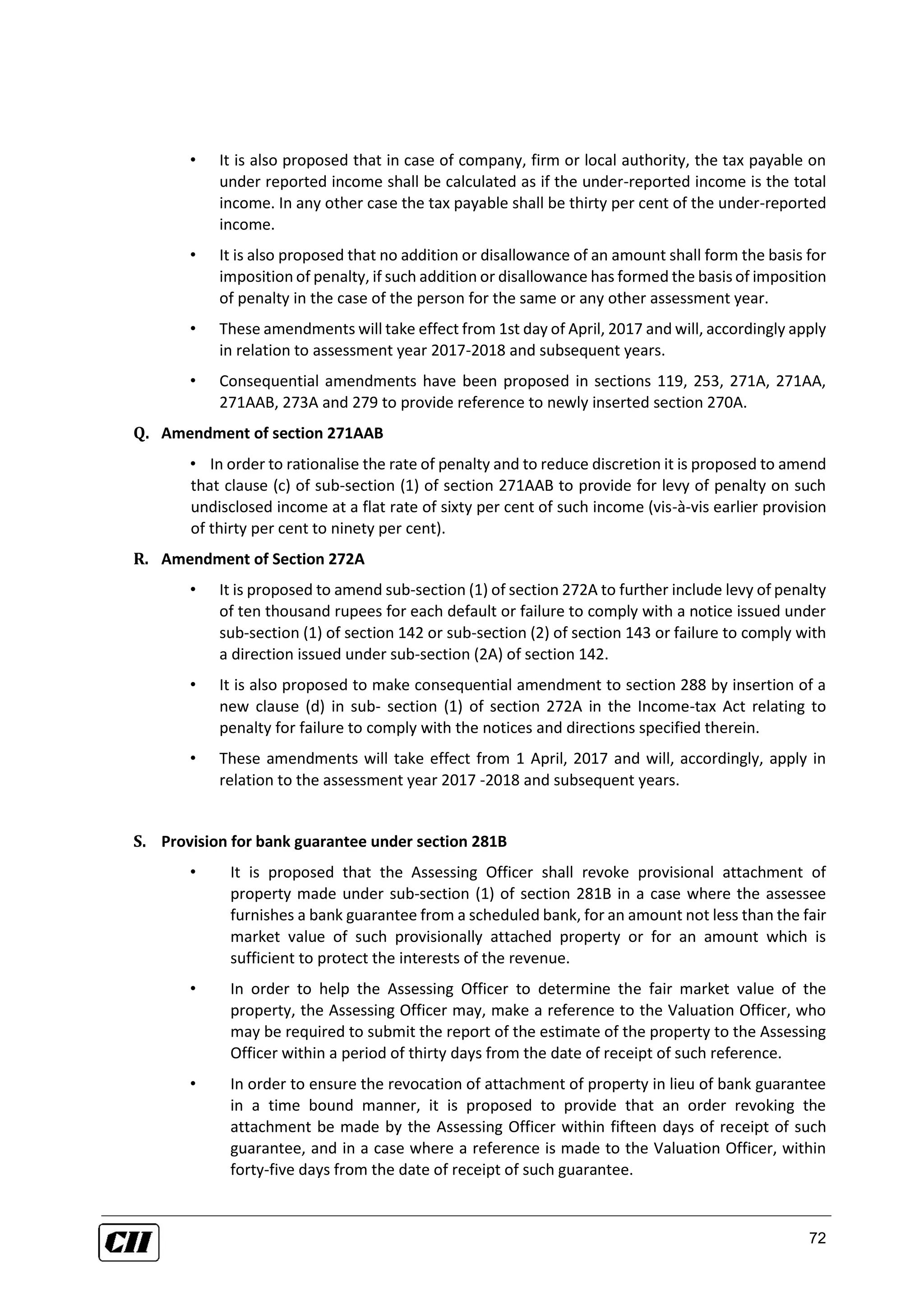 72
• It is also proposed that in case of company, firm or local authority, the tax payable on
under reported income shall be calculated as if the under-reported income is the total
income. In any other case the tax payable shall be thirty per cent of the under-reported
income.
• It is also proposed that no addition or disallowance of an amount shall form the basis for
imposition of penalty, if such addition or disallowance has formed the basis of imposition
of penalty in the case of the person for the same or any other assessment year.
• These amendments will take effect from 1st day of April, 2017 and will, accordingly apply
in relation to assessment year 2017-2018 and subsequent years.
• Consequential amendments have been proposed in sections 119, 253, 271A, 271AA,
271AAB, 273A and 279 to provide reference to newly inserted section 270A.
Q. Amendment of section 271AAB
• In order to rationalise the rate of penalty and to reduce discretion it is proposed to amend
that clause (c) of sub-section (1) of section 271AAB to provide for levy of penalty on such
undisclosed income at a flat rate of sixty per cent of such income (vis-à-vis earlier provision
of thirty per cent to ninety per cent).
R. Amendment of Section 272A
• It is proposed to amend sub-section (1) of section 272A to further include levy of penalty
of ten thousand rupees for each default or failure to comply with a notice issued under
sub-section (1) of section 142 or sub-section (2) of section 143 or failure to comply with
a direction issued under sub-section (2A) of section 142.
• It is also proposed to make consequential amendment to section 288 by insertion of a
new clause (d) in sub- section (1) of section 272A in the Income-tax Act relating to
penalty for failure to comply with the notices and directions specified therein.
• These amendments will take effect from 1 April, 2017 and will, accordingly, apply in
relation to the assessment year 2017 -2018 and subsequent years.
S. Provision for bank guarantee under section 281B
• It is proposed that the Assessing Officer shall revoke provisional attachment of
property made under sub-section (1) of section 281B in a case where the assessee
furnishes a bank guarantee from a scheduled bank, for an amount not less than the fair
market value of such provisionally attached property or for an amount which is
sufficient to protect the interests of the revenue.
• In order to help the Assessing Officer to determine the fair market value of the
property, the Assessing Officer may, make a reference to the Valuation Officer, who
may be required to submit the report of the estimate of the property to the Assessing
Officer within a period of thirty days from the date of receipt of such reference.
• In order to ensure the revocation of attachment of property in lieu of bank guarantee
in a time bound manner, it is proposed to provide that an order revoking the
attachment be made by the Assessing Officer within fifteen days of receipt of such
guarantee, and in a case where a reference is made to the Valuation Officer, within
forty-five days from the date of receipt of such guarantee.
 