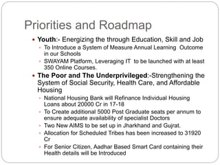 Priorities and Roadmap
 Youth:- Energizing the through Education, Skill and Job
 To Introduce a System of Measure Annual Learning Outcome
in our Schools
 SWAYAM Platform, Leveraging IT to be launched with at least
350 Online Courses.
 The Poor and The Underprivileged:-Strengthening the
System of Social Security, Health Care, and Affordable
Housing
 National Housing Bank will Refinance Individual Housing
Loans about 20000 Cr in 17-18
 To Create additional 5000 Post Graduate seats per annum to
ensure adequate availability of specialist Doctors
 Two New AIMS to be set up in Jharkhand and Gujrat.
 Allocation for Scheduled Tribes has been increased to 31920
Cr
 For Senior Citizen, Aadhar Based Smart Card containing their
Health details will be Introduced
 