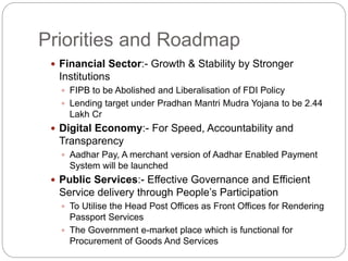 Priorities and Roadmap
 Financial Sector:- Growth & Stability by Stronger
Institutions
 FIPB to be Abolished and Liberalisation of FDI Policy
 Lending target under Pradhan Mantri Mudra Yojana to be 2.44
Lakh Cr
 Digital Economy:- For Speed, Accountability and
Transparency
 Aadhar Pay, A merchant version of Aadhar Enabled Payment
System will be launched
 Public Services:- Effective Governance and Efficient
Service delivery through People’s Participation
 To Utilise the Head Post Offices as Front Offices for Rendering
Passport Services
 The Government e-market place which is functional for
Procurement of Goods And Services
 
