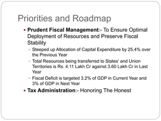 Priorities and Roadmap
 Prudent Fiscal Management:- To Ensure Optimal
Deployment of Resources and Preserve Fiscal
Stability
 Steeped up Allocation of Capital Expenditure by 25.4% over
the Previous Year
 Total Resources being transferred to States’ and Union
Territories is Rs. 4.11 Lakh Cr against 3.60 Lakh Cr in Last
Year
 Fiscal Deficit is targeted 3.2% of GDP in Current Year and
3% of GDP in Next Year
 Tax Administration:- Honoring The Honest
 