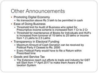 Other Announcements
 Promoting Digital Economy
 No transaction above Rs 3 lakh to be permitted in cash
 Ease of Doing Business
 Threshold limit for Audit of Business who opted for
Presumptive income scheme is increased from 1 Cr to 2 Cr
 Threshold for maintenance of Books for Individuals and HUFs
is Increased from turnover of 10 lakhs to 25 lakhs or income
from 1.2 Lakhs to 2.5 Lakhs
 Transparency in Electoral Funding
 Maximum Amount of Cash Donation can be received by
Political Party if Ceased to Rs. 2000
 Every Political Party would have to file a Return within
Prescribed time
 Goods and Service Tax
 The Extensive reach out efforts to trade and industry for GST
will Start from 1st April 2017 to make them Aware of the
taxation System
 