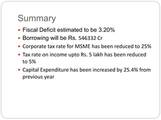 Summary
 Fiscal Deficit estimated to be 3.20%
 Borrowing will be Rs. 546332 Cr
 Corporate tax rate for MSME has been reduced to 25%
 Tax rate on income upto Rs. 5 lakh has been reduced
to 5%
 Capital Expenditure has been increased by 25.4% from
previous year
 