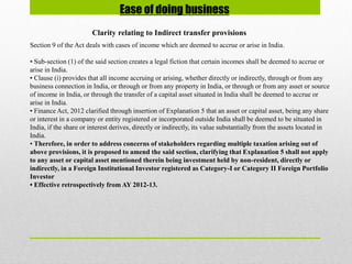 Ease of doing business
Clarity relating to Indirect transfer provisions
Section 9 of the Act deals with cases of income which are deemed to accrue or arise in India.
• Sub-section (1) of the said section creates a legal fiction that certain incomes shall be deemed to accrue or
arise in India.
• Clause (i) provides that all income accruing or arising, whether directly or indirectly, through or from any
business connection in India, or through or from any property in India, or through or from any asset or source
of income in India, or through the transfer of a capital asset situated in India shall be deemed to accrue or
arise in India.
• Finance Act, 2012 clarified through insertion of Explanation 5 that an asset or capital asset, being any share
or interest in a company or entity registered or incorporated outside India shall be deemed to be situated in
India, if the share or interest derives, directly or indirectly, its value substantially from the assets located in
India.
• Therefore, in order to address concerns of stakeholders regarding multiple taxation arising out of
above provisions, it is proposed to amend the said section, clarifying that Explanation 5 shall not apply
to any asset or capital asset mentioned therein being investment held by non-resident, directly or
indirectly, in a Foreign Institutional Investor registered as Category-I or Category II Foreign Portfolio
Investor
• Effective retrospectively from AY 2012-13.
 