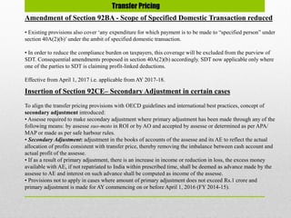 Transfer Pricing
Amendment of Section 92BA - Scope of Specified Domestic Transaction reduced
• Existing provisions also cover ‘any expenditure for which payment is to be made to “specified person” under
section 40A(2)(b)’under the ambit of specified domestic transaction.
• In order to reduce the compliance burden on taxpayers, this coverage will be excluded from the purview of
SDT. Consequential amendments proposed in section 40A(2)(b) accordingly. SDT now applicable only where
one of the parties to SDT is claiming profit-linked deductions.
Effective from April 1, 2017 i.e. applicable from AY 2017-18.
Insertion of Section 92CE– Secondary Adjustment in certain cases
To align the transfer pricing provisions with OECD guidelines and international best practices, concept of
secondary adjustment introduced:
• Assesse required to make secondary adjustment where primary adjustment has been made through any of the
following means: by assesse suo-moto in ROI or by AO and accepted by assesse or determined as per APA/
MAP or made as per safe harbour rules.
• Secondary Adjustment: adjustment in the books of accounts of the assesse and its AE to reflect the actual
allocation of profits consistent with transfer price, thereby removing the imbalance between cash account and
actual profit of the assesse.
• If as a result of primary adjustment, there is an increase in income or reduction in loss, the excess money
available with AE, if not repatriated to India within prescribed time, shall be deemed as advance made by the
assesse to AE and interest on such advance shall be computed as income of the assesse.
• Provisions not to apply in cases where amount of primary adjustment does not exceed Rs.1 crore and
primary adjustment is made for AY commencing on or before April 1, 2016 (FY 2014-15).
 