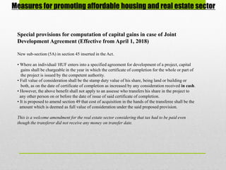 Measures for promoting affordable housing and real estate sector
Special provisions for computation of capital gains in case of Joint
Development Agreement (Effective from April 1, 2018)
New sub-section (5A) in section 45 inserted in the Act.
• Where an individual/ HUF enters into a specified agreement for development of a project, capital
gains shall be chargeable in the year in which the certificate of completion for the whole or part of
the project is issued by the competent authority.
• Full value of consideration shall be the stamp duty value of his share, being land or building or
both, as on the date of certificate of completion as increased by any consideration received in cash.
• However, the above benefit shall not apply to an assesse who transfers his share in the project to
any other person on or before the date of issue of said certificate of completion.
• It is proposed to amend section 49 that cost of acquisition in the hands of the transferee shall be the
amount which is deemed as full value of consideration under the said proposed provision.
This is a welcome amendment for the real estate sector considering that tax had to be paid even
though the transferor did not receive any money on transfer date.
 
