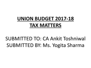 UNION BUDGET 2017-18
TAX MATTERS
SUBMITTED TO: CA Ankit Toshniwal
SUBMITTED BY: Ms. Yogita Sharma
 