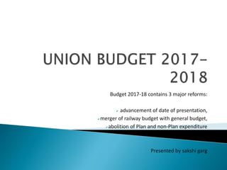 Budget 2017-18 contains 3 major reforms:
 advancement of date of presentation,
merger of railway budget with general budget,
abolition of Plan and non-Plan expenditure
Presented by sakshi garg
 