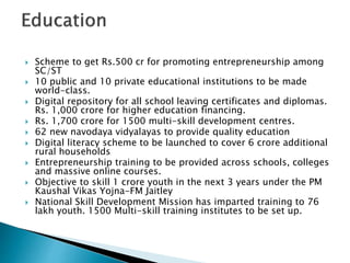  Scheme to get Rs.500 cr for promoting entrepreneurship among
SC/ST
 10 public and 10 private educational institutions to be made
world-class.
 Digital repository for all school leaving certificates and diplomas.
Rs. 1,000 crore for higher education financing.
 Rs. 1,700 crore for 1500 multi-skill development centres.
 62 new navodaya vidyalayas to provide quality education
 Digital literacy scheme to be launched to cover 6 crore additional
rural households
 Entrepreneurship training to be provided across schools, colleges
and massive online courses.
 Objective to skill 1 crore youth in the next 3 years under the PM
Kaushal Vikas Yojna-FM Jaitley
 National Skill Development Mission has imparted training to 76
lakh youth. 1500 Multi-skill training institutes to be set up.
 