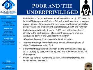 CHENNAI
3rd Floor, ‘Creative Enclave’,
148-150, Luz Church Road,
Mylapore,
Chennai - 600 004.
Tel: +91 - 44 - 2498 4821
BANGALORE
Suite 920, Level 9,
Raheja Towers,
26-27, M G Road,
Bangalore - 560 001.
Tel: +91 - 80 - 6546 2400
COIMBATORE
BB1, Park Avenue,
# 48, Race Course Road,
Coimbatore - 641018.
Tel: +91 - 422 – 6552921
EMAIL
info@altacit.com
WEBSITE
www.altacit.com
POOR AND THE
UNDERPRIVILEGED
• Mahila Shakti Kendra will be set up with an allocation of ` 500 crores in
14 lakh ICDS Anganwadi Centres. This will provide one stop convergent
support services for empowering rural women with opportunities for
skill development, employment, digital literacy, health and nutrition
• Under Maternity Benefit Scheme ` 6,000 each will be transferred
directly to the bank accounts of pregnant women who undergo
institutional delivery and vaccinate their children
• Affordable housing to be given infrastructure status
• National Housing Bank will refinance individual housing loans of
about ` 20,000 crore in 2017-18
• Government has prepared an action plan to eliminate Filariasis by
2017, Leprosy by 2018, Measles by 2020 and Tuberculosis by 2025 is
also targeted
• Health sub centres, numbering 1.5 lakh, willl be transformed into
health wellness centres. 
 