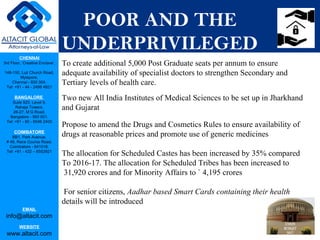 CHENNAI
3rd Floor, ‘Creative Enclave’,
148-150, Luz Church Road,
Mylapore,
Chennai - 600 004.
Tel: +91 - 44 - 2498 4821
BANGALORE
Suite 920, Level 9,
Raheja Towers,
26-27, M G Road,
Bangalore - 560 001.
Tel: +91 - 80 - 6546 2400
COIMBATORE
BB1, Park Avenue,
# 48, Race Course Road,
Coimbatore - 641018.
Tel: +91 - 422 – 6552921
EMAIL
info@altacit.com
WEBSITE
www.altacit.com
POOR AND THE
UNDERPRIVILEGED
To create additional 5,000 Post Graduate seats per annum to ensure
adequate availability of specialist doctors to strengthen Secondary and
Tertiary levels of health care.
Two new All India Institutes of Medical Sciences to be set up in Jharkhand
and Gujarat
Propose to amend the Drugs and Cosmetics Rules to ensure availability of
drugs at reasonable prices and promote use of generic medicines
The allocation for Scheduled Castes has been increased by 35% compared
To 2016-17. The allocation for Scheduled Tribes has been increased to
31,920 crores and for Minority Affairs to ` 4,195 crores
For senior citizens, Aadhar based Smart Cards containing their health
details will be introduced
 