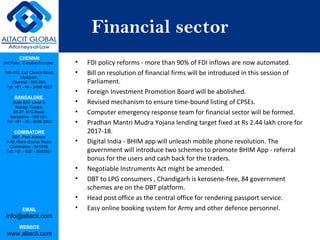 CHENNAI
3rd Floor, ‘Creative Enclave’,
148-150, Luz Church Road,
Mylapore,
Chennai - 600 004.
Tel: +91 - 44 - 2498 4821
BANGALORE
Suite 920, Level 9,
Raheja Towers,
26-27, M G Road,
Bangalore - 560 001.
Tel: +91 - 80 - 6546 2400
COIMBATORE
BB1, Park Avenue,
# 48, Race Course Road,
Coimbatore - 641018.
Tel: +91 - 422 – 6552921
EMAIL
info@altacit.com
WEBSITE
www.altacit.com
Financial sector
• FDI policy reforms - more than 90% of FDI inflows are now automated.
• Bill on resolution of financial firms will be introduced in this session of
Parliament.
• Foreign Investment Promotion Board will be abolished.
• Revised mechanism to ensure time-bound listing of CPSEs.
• Computer emergency response team for financial sector will be formed.
• Pradhan Mantri Mudra Yojana lending target fixed at Rs 2.44 lakh crore for
2017-18.
• Digital India - BHIM app will unleash mobile phone revolution. The
government will introduce two schemes to promote BHIM App - referral
bonus for the users and cash back for the traders.
• Negotiable Instruments Act might be amended.
• DBT to LPG consumers , Chandigarh is kerosene-free, 84 government
schemes are on the DBT platform.
• Head post office as the central office for rendering passport service.
• Easy online booking system for Army and other defence personnel.
 