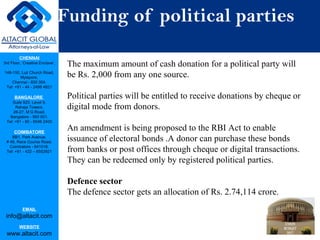 CHENNAI
3rd Floor, ‘Creative Enclave’,
148-150, Luz Church Road,
Mylapore,
Chennai - 600 004.
Tel: +91 - 44 - 2498 4821
BANGALORE
Suite 920, Level 9,
Raheja Towers,
26-27, M G Road,
Bangalore - 560 001.
Tel: +91 - 80 - 6546 2400
COIMBATORE
BB1, Park Avenue,
# 48, Race Course Road,
Coimbatore - 641018.
Tel: +91 - 422 – 6552921
EMAIL
info@altacit.com
WEBSITE
www.altacit.com
Funding of political parties
The maximum amount of cash donation for a political party will
be Rs. 2,000 from any one source.
Political parties will be entitled to receive donations by cheque or
digital mode from donors.
An amendment is being proposed to the RBI Act to enable
issuance of electoral bonds .A donor can purchase these bonds
from banks or post offices through cheque or digital transactions.
They can be redeemed only by registered political parties.
Defence sector
The defence sector gets an allocation of Rs. 2.74,114 crore.
 