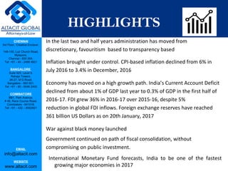 CHENNAI
3rd Floor, ‘Creative Enclave’,
148-150, Luz Church Road,
Mylapore,
Chennai - 600 004.
Tel: +91 - 44 - 2498 4821
BANGALORE
Suite 920, Level 9,
Raheja Towers,
26-27, M G Road,
Bangalore - 560 001.
Tel: +91 - 80 - 6546 2400
COIMBATORE
BB1, Park Avenue,
# 48, Race Course Road,
Coimbatore - 641018.
Tel: +91 - 422 – 6552921
EMAIL
info@altacit.com
WEBSITE
www.altacit.com
HIGHLIGHTS
In the last two and half years administration has moved from
discretionary, favouritism based to transparency based
Inflation brought under control. CPI-based inflation declined from 6% in
July 2016 to 3.4% in December, 2016
Economy has moved on a high growth path. India’s Current Account Deficit
declined from about 1% of GDP last year to 0.3% of GDP in the first half of
2016-17. FDI grew 36% in 2016-17 over 2015-16, despite 5%
reduction in global FDI inflows. Foreign exchange reserves have reached
361 billion US Dollars as on 20th January, 2017
War against black money launched
Government continued on path of fiscal consolidation, without
compromising on public investment.
International Monetary Fund forecasts, India to be one of the fastest
growing major economies in 2017
 