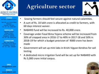 CHENNAI
3rd Floor, ‘Creative Enclave’,
148-150, Luz Church Road,
Mylapore,
Chennai - 600 004.
Tel: +91 - 44 - 2498 4821
BANGALORE
Suite 920, Level 9,
Raheja Towers,
26-27, M G Road,
Bangalore - 560 001.
Tel: +91 - 80 - 6546 2400
COIMBATORE
BB1, Park Avenue,
# 48, Race Course Road,
Coimbatore - 641018.
Tel: +91 - 422 – 6552921
EMAIL
info@altacit.com
WEBSITE
www.altacit.com
Agriculture sector
• Sowing farmers should feel secure against natural calamities.
• A sum of Rs. 10 lakh crore is allocated as credit to farmers, with
60 days interest waiver.
• NABARD fund will be increased to Rs. 40,000 crore.
• Coverage under Fasal Bima Yojana scheme will be increased from
30% of cropped area in 2016-17 to 40% in 2017-18 and 50% in
2018-19 for which a budget provision of 9000 crore has been
made
• Government will set up mini labs in Krishi Vigyan Kendras for soil
testing.
• A dedicated micro irrigation fund will be set up for NABARD with
Rs 5,000 crore initial corpus.
 