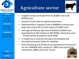 CHENNAI
3rd Floor, ‘Creative Enclave’,
148-150, Luz Church Road,
Mylapore,
Chennai - 600 004.
Tel: +91 - 44 - 2498 4821
BANGALORE
Suite 920, Level 9,
Raheja Towers,
26-27, M G Road,
Bangalore - 560 001.
Tel: +91 - 80 - 6546 2400
COIMBATORE
BB1, Park Avenue,
# 48, Race Course Road,
Coimbatore - 641018.
Tel: +91 - 422 – 6552921
EMAIL
info@altacit.com
WEBSITE
www.altacit.com
Agriculture sector
• Irrigation corpus increased from Rs 20,000 crore to Rs
40,000 crore.
• Issuance of soil cards has gained momentum.
• Dedicated Micro Irrigation Fund in NABARD to achieve per
drop more crop with an initial corpus of 5,000 crores
• Coverage of National Agricultural Market (e-NAM) to be
expanded from 250 markets to 585 APMCs. Assistance up to
` 75 lakhs will be provided to every NAM
• A model law on contract farming to be prepared and
circulated among the States for adoption
• Dairy Processing and Infrastructure Development Fund to be
set up in NABARD with a corpus of 2000 crores and will be
increased to 8000 crores over 3 years
 