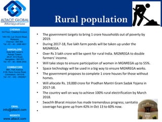 CHENNAI
3rd Floor, ‘Creative Enclave’,
148-150, Luz Church Road,
Mylapore,
Chennai - 600 004.
Tel: +91 - 44 - 2498 4821
BANGALORE
Suite 920, Level 9,
Raheja Towers,
26-27, M G Road,
Bangalore - 560 001.
Tel: +91 - 80 - 6546 2400
COIMBATORE
BB1, Park Avenue,
# 48, Race Course Road,
Coimbatore - 641018.
Tel: +91 - 422 – 6552921
EMAIL
info@altacit.com
WEBSITE
www.altacit.com
Rural population
• The government targets to bring 1 crore households out of poverty by
2019.
• During 2017-18, five lakh farm ponds will be taken up under the
MGNREGA.
• Over Rs 3 lakh crore will be spent for rural India. MGNREGA to double
farmers' income.
• Will take steps to ensure participation of women in MGNREGA up to 55%.
• Space technology will be used in a big way to ensure MGNREGA works.
• The government proposes to complete 1 crore houses for those without
homes.
• Will allocate Rs. 19,000 crore for Pradhan Mantri Gram Sadak Yojana in
2017-18.
• The country well on way to achieve 100% rural electrification by March
2018.
• Swachh Bharat mission has made tremendous progress; sanitation
coverage has gone up from 42% in Oct 13 to 60% now.
•
 
