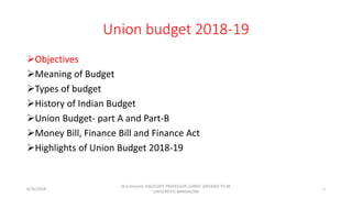 Union budget 2018-19
Objectives
Meaning of Budget
Types of budget
History of Indian Budget
Union Budget- part A and Part-B
Money Bill, Finance Bill and Finance Act
Highlights of Union Budget 2018-19
6/15/2018
Dr.G.Vincent, ASSOCIATE PROFESSOR ,CHRIST (DEEMED TO BE
UNIVERSITY) BANGALORE
1
 