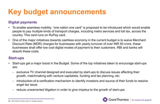 ©2019 Grant Thornton India LLP. All rights reserved.
Key budget announcements
101
Digital payments
• To enable seamless mobility, “one nation one card” is proposed to be introduced which would enable
people to pay multiple kinds of transport charges, including metro services and toll tax, across the
country. This card runs on RuPay card.
• One of the major initiatives towards cashless economy in the current budget is to waive Merchant
Discount Rate (MDR) charges for businesses with yearly turnover of over INR 50 crore, these
businesses shall offer low cost digital modes of payment to their customers. RBI and banks will
absorb these costs.
Start-ups
• Start-ups get a major boost in the Budget. Some of the top initiatives taken to encourage start-ups
are:
− exclusive TV channel designed and executed by start-ups to discuss issues affecting their
growth, matchmaking with venture capitalists, funding and tax planning, etc.
− introduction of e-verification mechanism to identify investors and source of their funds to resolve
angel tax issue.
− reduce unwarranted litigation in order to give impetus to the growth of start-ups.
 