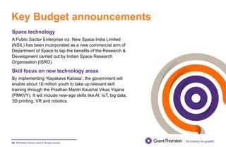 ©2019 Grant Thornton India LLP. All rights reserved.
Key Budget announcements
102
Space technology
A Public Sector Enterprise viz. New Space India Limited
(NSIL) has been incorporated as a new commercial arm of
Department of Space to tap the benefits of the Research &
Development carried out by Indian Space Research
Organisation (ISRO).
Skill focus on new technology areas
By implementing ‘Kayakave Kailasa’, the government will
enable about 10 million youth to take up relevant skill
training through the Pradhan Mantri Kaushal Vikas Yojana
(PMKVY). It will include new-age skills like AI, IoT, big data,
3D printing, VR and robotics.
 