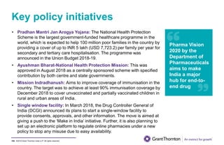 ©2019 Grant Thornton India LLP. All rights reserved.
Key policy initiatives
105
• Pradhan Mantri Jan Arogya Yojana: The National Health Protection
Scheme is the largest government-funded healthcare programme in the
world, which is expected to help 100 million poor families in the country by
providing a cover of up to INR 5 lakh (USD 7,723.2) per family per year for
secondary and tertiary care hospitalisation. The programme was
announced in the Union Budget 2018-19.
• Ayushman Bharat-National Health Protection Mission: This was
approved in August 2018 as a centrally sponsored scheme with specified
contribution by both centre and state governments.
• Mission Indradhanush: Aims to improve coverage of immunisation in the
country. The target was to achieve at least 90% immunisation coverage by
December 2018 to cover unvaccinated and partially vaccinated children in
rural and urban areas of India.
• Single window facility: In March 2018, the Drug Controller General of
India (DCGI) announced its plans to start a single-window facility to
provide consents, approvals, and other information. The move is aimed at
giving a push to the ‘Make in India’ initiative. Further, it is also planning to
set up an electronic platform to regulate online pharmacies under a new
policy to stop any misuse due to easy availability.
Pharma Vision
2020 by the
Department of
Pharmaceuticals
aims to make
India a major
hub for end-to-
end drug
 