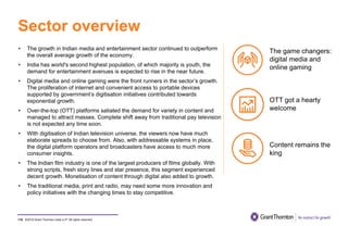 ©2019 Grant Thornton India LLP. All rights reserved.
Sector overview
110
• The growth in Indian media and entertainment sector continued to outperform
the overall average growth of the economy.
• India has world's second highest population, of which majority is youth, the
demand for entertainment avenues is expected to rise in the near future.
• Digital media and online gaming were the front runners in the sector’s growth.
The proliferation of internet and convenient access to portable devices
supported by government’s digitisation initiatives contributed towards
exponential growth.
• Over-the-top (OTT) platforms satiated the demand for variety in content and
managed to attract masses. Complete shift away from traditional pay television
is not expected any time soon.
• With digitisation of Indian television universe, the viewers now have much
elaborate spreads to choose from. Also, with addressable systems in place,
the digital platform operators and broadcasters have access to much more
consumer insights.
• The Indian film industry is one of the largest producers of films globally. With
strong scripts, fresh story lines and star presence, this segment experienced
decent growth. Monetisation of content through digital also added to growth.
• The traditional media, print and radio, may need some more innovation and
policy initiatives with the changing times to stay competitive.
The game changers:
digital media and
online gaming
OTT got a hearty
welcome
Content remains the
king
 