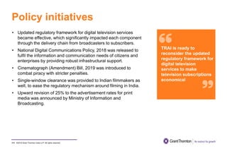 ©2019 Grant Thornton India LLP. All rights reserved.
Policy initiatives
111
• Updated regulatory framework for digital television services
became effective, which significantly impacted each component
through the delivery chain from broadcasters to subscribers.
• National Digital Communications Policy, 2018 was released to
fulfil the information and communication needs of citizens and
enterprises by providing robust infrastructural support.
• Cinematograph (Amendment) Bill, 2019 was introduced to
combat piracy with stricter penalties.
• Single-window clearance was provided to Indian filmmakers as
well, to ease the regulatory mechanism around filming in India.
• Upward revision of 25% to the advertisement rates for print
media was announced by Ministry of Information and
Broadcasting.
TRAI is ready to
reconsider the updated
regulatory framework for
digital television
services to make
television subscriptions
economical
 