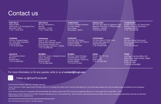 ©2019 Grant Thornton India LLP. All rights reserved.116
Contact us
© 2019 Grant Thornton India LLP. All rights reserved.
“Grant Thornton in India” means Grant Thornton India LLP, a member firm within Grant Thornton International Ltd, and those legal entities which are its related parties as defined by the Companies
Act, 2013.
Grant Thornton India LLP is registered with limited liability with identity number AAA-7677 and has its registered office at L-41 Connaught Circus, New Delhi, 110001.
References to Grant Thornton are to Grant Thornton International Ltd. or its member firms. Grant Thornton International and the member firms are not a worldwide partnership. Services are delivered
independently by the member firms.
Follow us @GrantThorntonIN
For more information or for any queries, write to us at contact@in.gt.com
NEW DELHI
National Office
Outer Circle, L 41 Connaught Circus
New Delhi 110001
T +91 11 4278 7070
NEW DELHI
6th floor, Worldmark 2,
Aerocity
New Delhi - 110037
T +91 11 4952 7400
AHMEDABAD
7th Floor, Heritage Chambers,
Nr. Azad Society,
Nehru Nagar,
Ahmedabad - 380015
BENGALURU
5th Floor, 65/2, Block A, Bagmane Tridib,
Bagmane Tech Park, C V Raman Nagar,
Bengaluru – 560093
T+91 80 4243 0700
CHANDIGARH
B-406A, 4th Floor, L&T Elante Office
Building, Industrial Area Phase I
Chandigarh 160002
T +91 172 4338 000
CHENNAI
7th Floor, Prestige Polygon
471, Anna Salai, Teynampet
Chennai 600018
T +91 44 4294 0000
DEHRADUN
Suite no. 2211, 2nd floor
Building 2000, Michigan Avenue
Doon Express Business Park
Subhash Nagar, Dehradun – 248002
T +91 135 2646 500
GURGAON
21st Floor, DLF Square
Jacaranda Marg, DLF Phase II
Gurgaon 122002
T +91 124 462 8000
HYDERABAD
7th Floor, Block III, White House
Kundan Bagh, Begumpet
Hyderabad 500016
T +91 40 6630 8200
KOCHI
6th Floor, Modayil Centre point
Warriam road junction, M.G.Road
Kochi 682016
T +91 484 406 4541
KOLKATA
10C Hungerford Street
5th Floor
Kolkata 700017
T +91 33 4050 8000
MUMBAI
16th Floor, Tower II, Indiabulls Finance
Centre, SB Marg,
Elphinstone (W)
Mumbai 400013
T +91 22 6626 2600
MUMBAI
9th Floor, Classic Pentagon
Nr Bisleri factory, Western
Express Highway, Andheri (E),
Mumbai 400099
T +91 22 6176 7800
NOIDA
Plot No. 19A, 7th Floor
Sector – 16A
Noida 201301
T +91 120 485 5900
PUNE
3rd Floor, Unit No 309 to 312,
West Wing, Nyati Unitree, Nagar
Road, Yerwada
Pune- 411006
T +91 20 6744 8800
 
